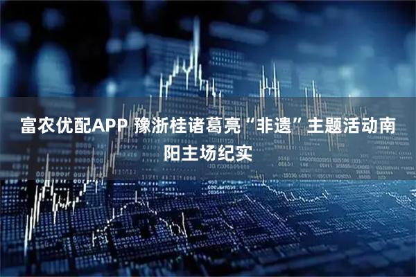 富农优配APP 豫浙桂诸葛亮“非遗”主题活动南阳主场纪实