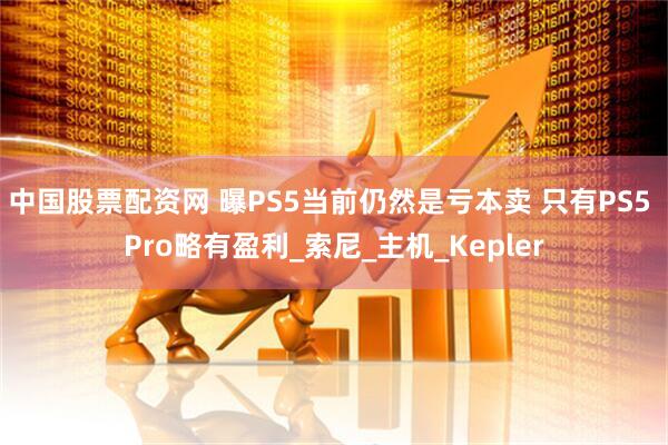 中国股票配资网 曝PS5当前仍然是亏本卖 只有PS5 Pro略有盈利_索尼_主机_Kepler