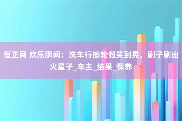恒正网 欢乐瞬间：洗车行擦轮毂笑到晃，刷子刷出火星子_车主_结果_保养