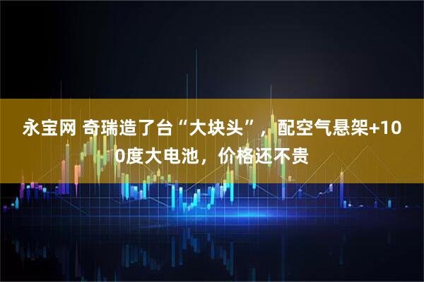 永宝网 奇瑞造了台“大块头”，配空气悬架+100度大电池，价格还不贵