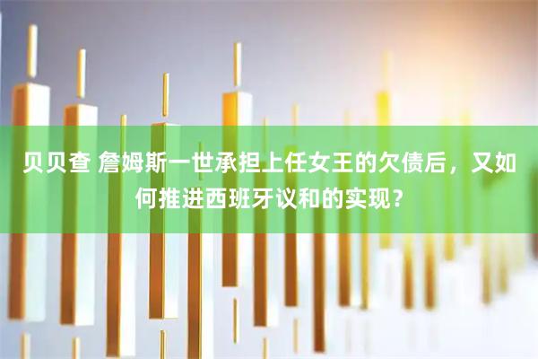 贝贝查 詹姆斯一世承担上任女王的欠债后，又如何推进西班牙议和的实现？