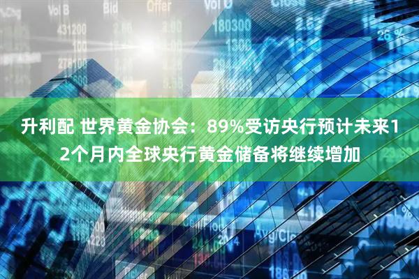 升利配 世界黄金协会：89%受访央行预计未来12个月内全球央行黄金储备将继续增加