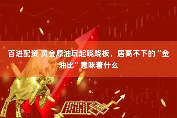 百进配资 黄金原油玩起跷跷板，居高不下的“金油比”意味着什么