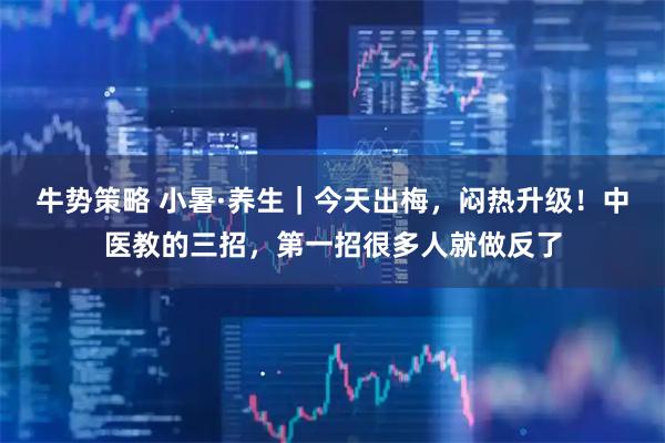 牛势策略 小暑·养生｜今天出梅，闷热升级！中医教的三招，第一招很多人就做反了