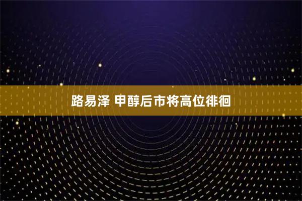 路易泽 甲醇后市将高位徘徊